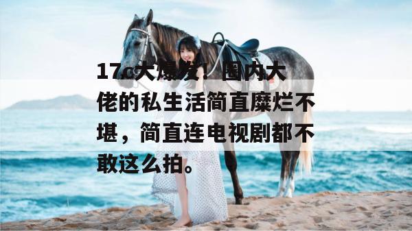 17c大爆发！圈内大佬的私生活简直糜烂不堪，简直连电视剧都不敢这么拍。