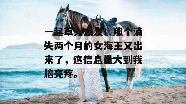 一起草大爆发！那个消失两个月的女海王又出来了，这信息量大到我脑壳疼。