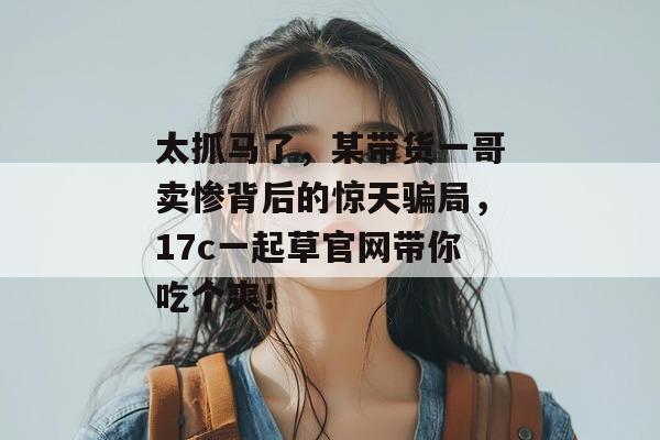 太抓马了，某带货一哥卖惨背后的惊天骗局，17c一起草官网带你吃个爽！