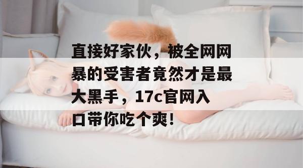 直接好家伙，被全网网暴的受害者竟然才是最大黑手，17c官网入口带你吃个爽！
