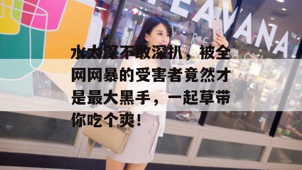 水太深不敢深扒，被全网网暴的受害者竟然才是最大黑手，一起草带你吃个爽！