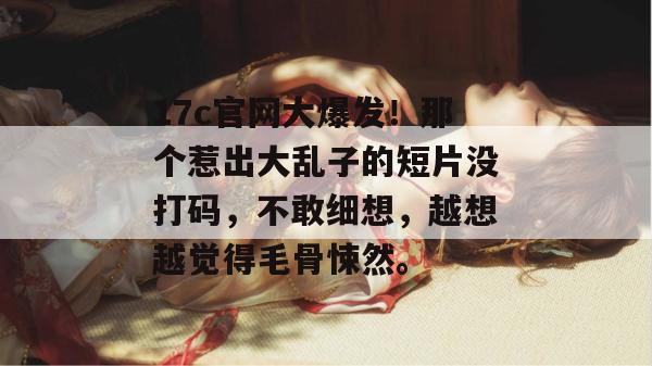 17c官网大爆发！那个惹出大乱子的短片没打码，不敢细想，越想越觉得毛骨悚然。