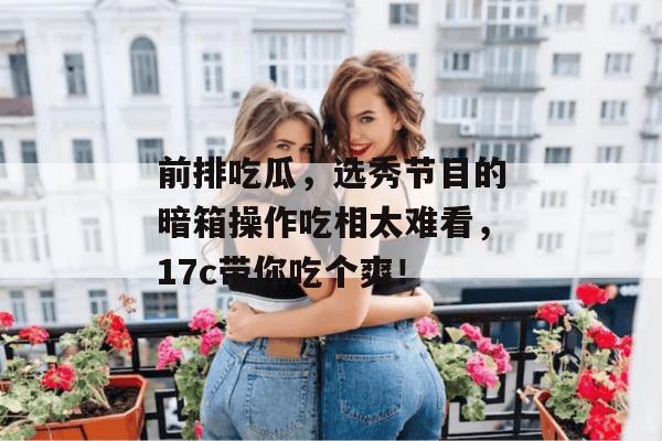 前排吃瓜，选秀节目的暗箱操作吃相太难看，17c带你吃个爽！