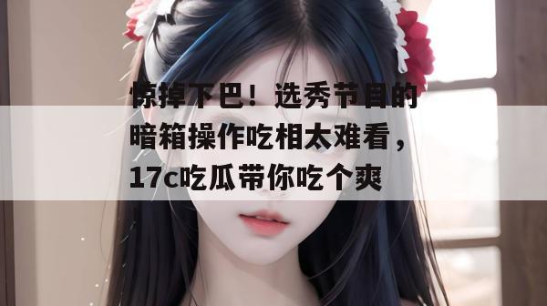 惊掉下巴！选秀节目的暗箱操作吃相太难看，17c吃瓜带你吃个爽！